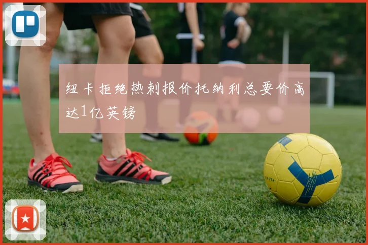 纽卡拒绝热刺报价托纳利总要价高达1亿英镑