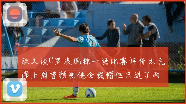 欧文谈C罗表现称一场比赛评价太荒谬上周曾预测他会戴帽但只进了两个球