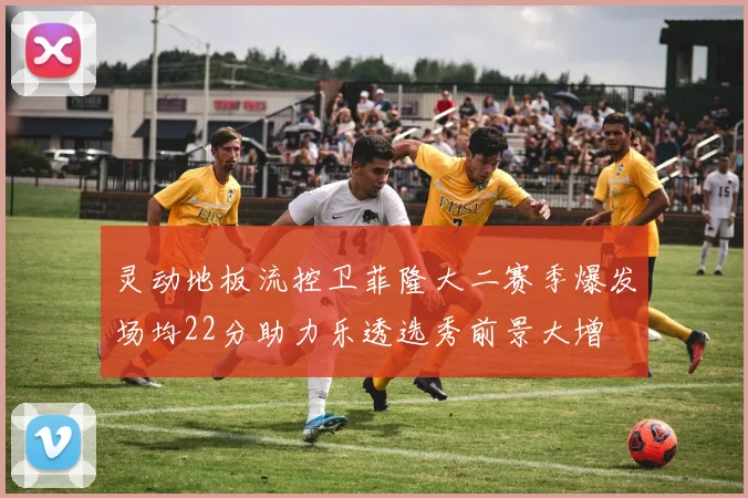 灵动地板流控卫菲隆大二赛季爆发场均22分助力乐透选秀前景大增