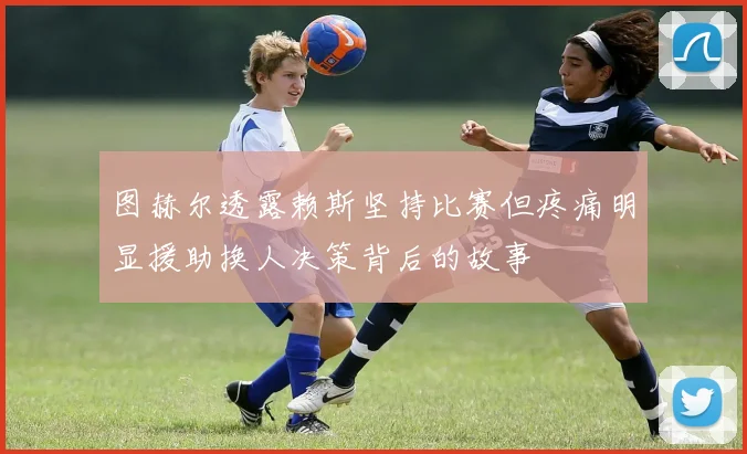 图赫尔透露赖斯坚持比赛但疼痛明显援助换人决策背后的故事