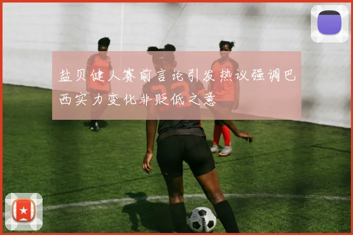盐贝健人赛前言论引发热议强调巴西实力变化非贬低之意