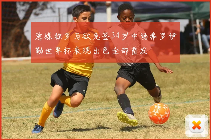 意媒称罗马欲免签34岁中场弗罗伊勒世界杯表现出色全部首发