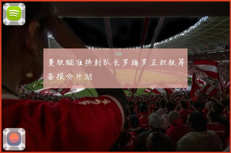 曼联瞄准热刺队长罗梅罗正积极筹备报价计划