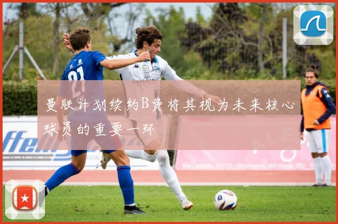 曼联计划续约B费将其视为未来核心球员的重要一环