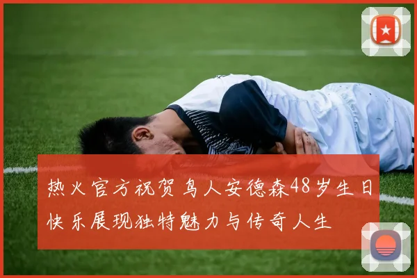 热火官方祝贺鸟人安德森48岁生日快乐展现独特魅力与传奇人生