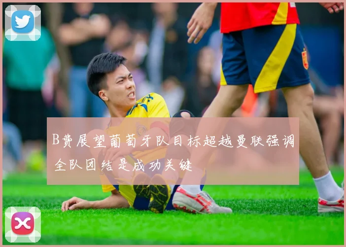 B费展望葡萄牙队目标超越曼联强调全队团结是成功关键