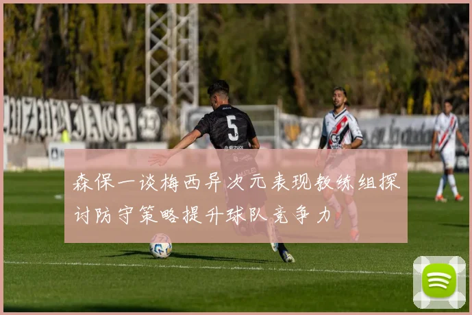 森保一谈梅西异次元表现教练组探讨防守策略提升球队竞争力